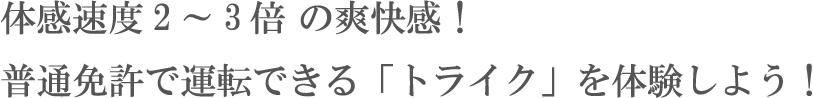 体感速度2～3倍 の爽快感！普通免許で運転できる「トライク」を体験しよう！